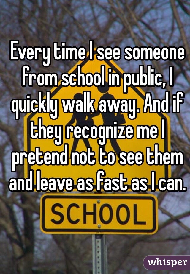 Every time I see someone from school in public, I quickly walk away. And if they recognize me I pretend not to see them and leave as fast as I can.