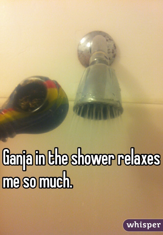 Ganja in the shower relaxes 
me so much.