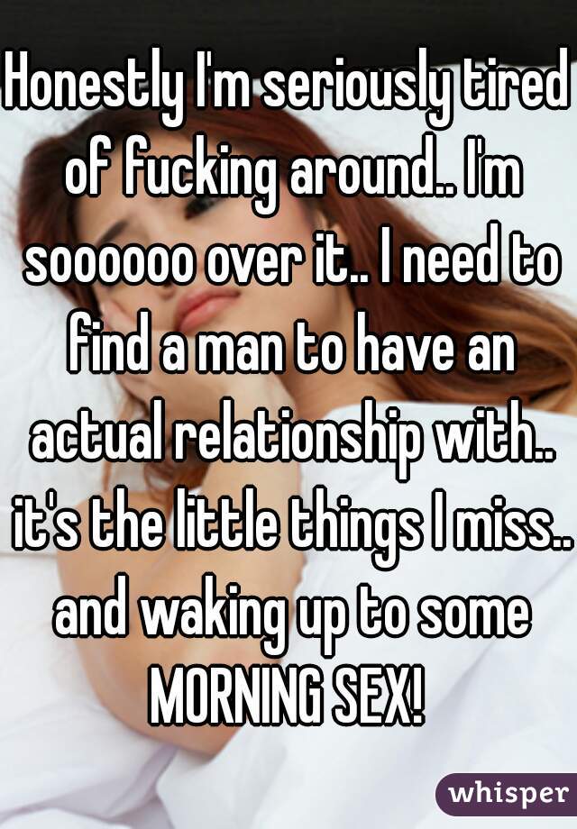 Honestly I'm seriously tired of fucking around.. I'm soooooo over it.. I need to find a man to have an actual relationship with.. it's the little things I miss.. and waking up to some MORNING SEX! 