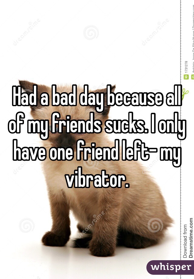Had a bad day because all of my friends sucks. I only have one friend left- my vibrator. 