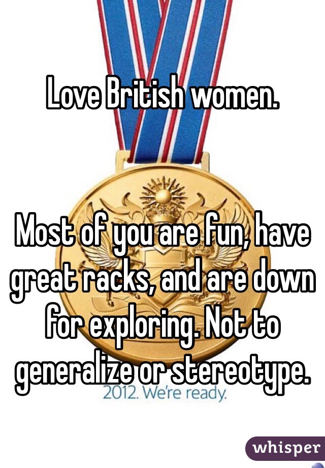 Love British women. 


Most of you are fun, have great racks, and are down for exploring. Not to generalize or stereotype. 