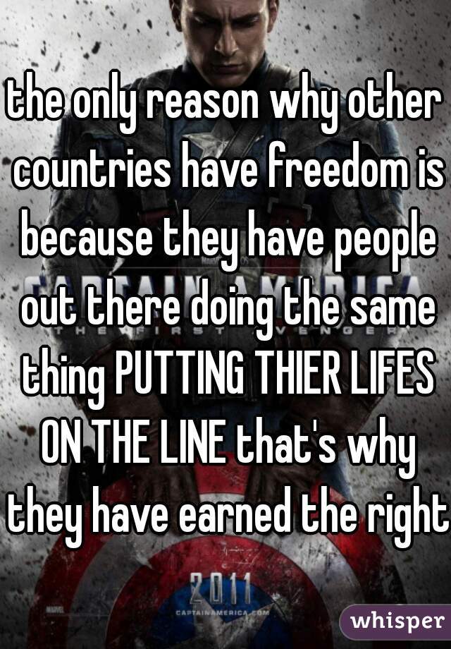 the only reason why other countries have freedom is because they have people out there doing the same thing PUTTING THIER LIFES ON THE LINE that's why they have earned the right
