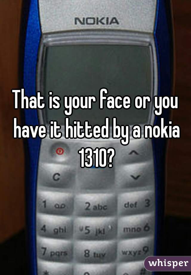 That is your face or you have it hitted by a nokia 1310?