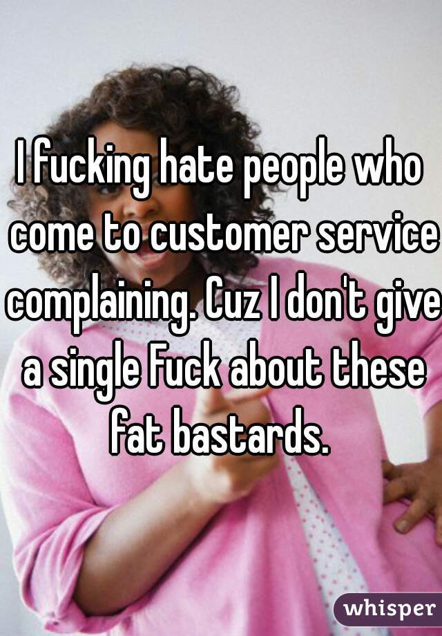 I fucking hate people who come to customer service complaining. Cuz I don't give a single Fuck about these fat bastards. 