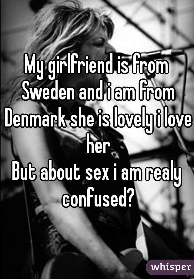 My girlfriend is from Sweden and i am from Denmark she is lovely i love her
But about sex i am realy confused?