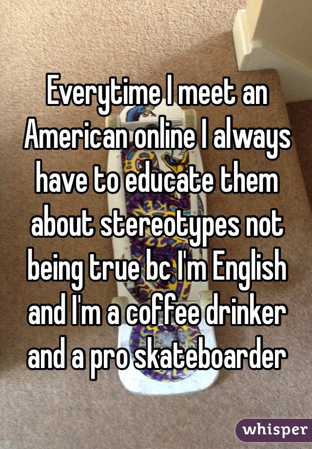Everytime I meet an American online I always have to educate them about stereotypes not being true bc I'm English and I'm a coffee drinker and a pro skateboarder 