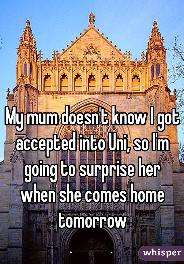 My mum doesn't know I got accepted into Uni, so I'm going to surprise her when she comes home tomorrow 