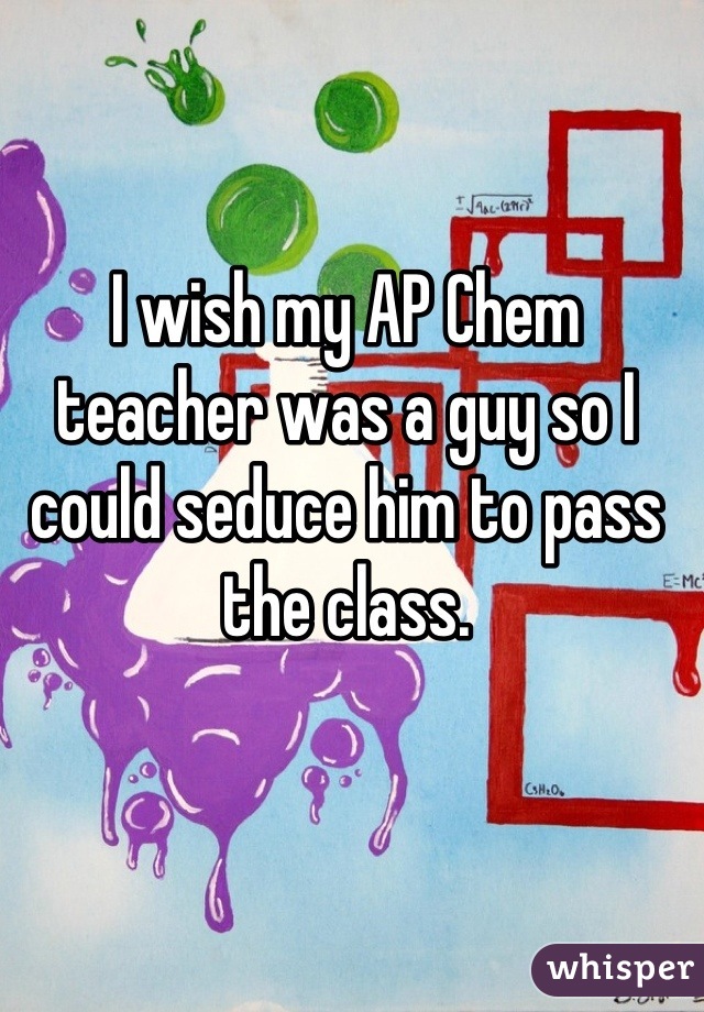 I wish my AP Chem teacher was a guy so I could seduce him to pass the class.