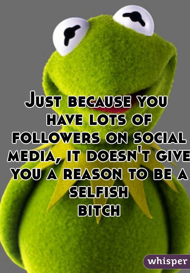 Just because you have lots of followers on social media, it doesn't give you a reason to be a selfish bitch