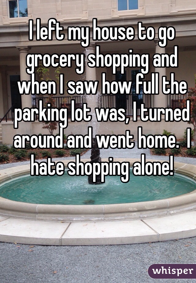 I left my house to go grocery shopping and when I saw how full the parking lot was, I turned around and went home.  I hate shopping alone!