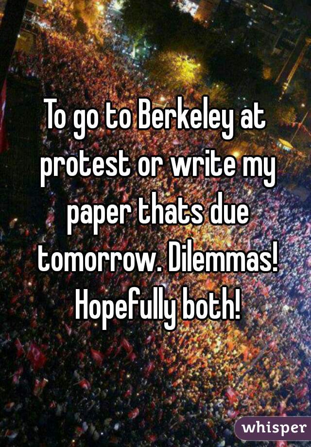 To go to Berkeley at protest or write my paper thats due tomorrow. Dilemmas! Hopefully both!