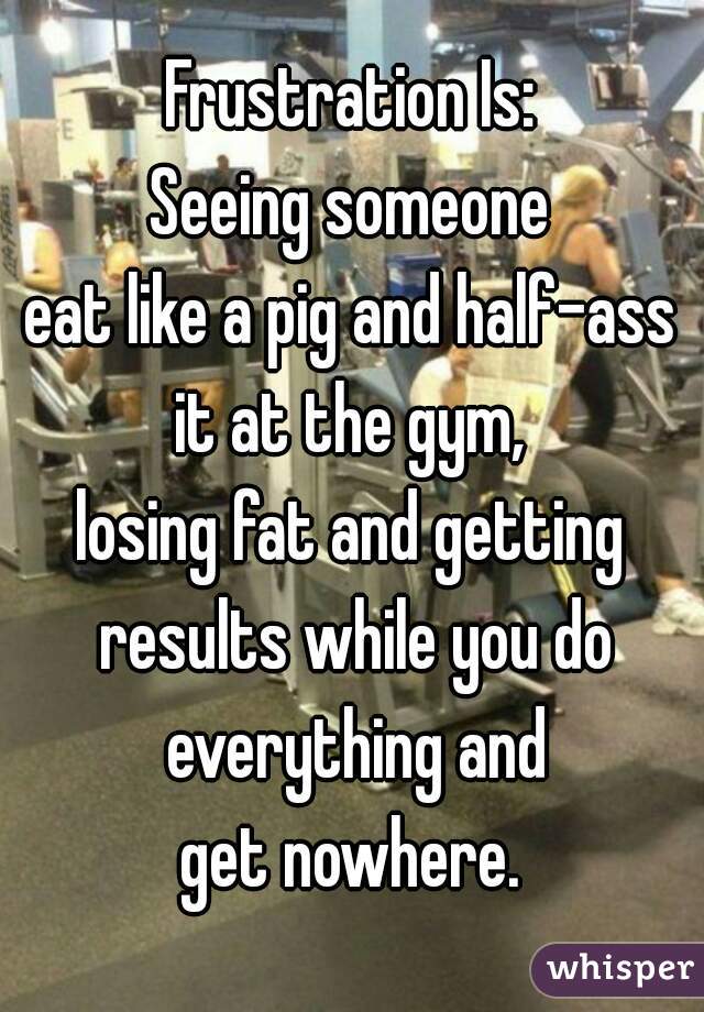 Frustration Is:
Seeing someone
eat like a pig and half-ass
it at the gym,
losing fat and getting results while you do everything and
get nowhere.