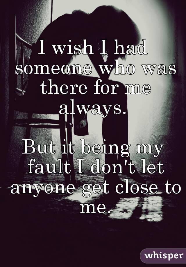 I wish I had someone who was there for me always. 

But it being my fault I don't let anyone get close to me.