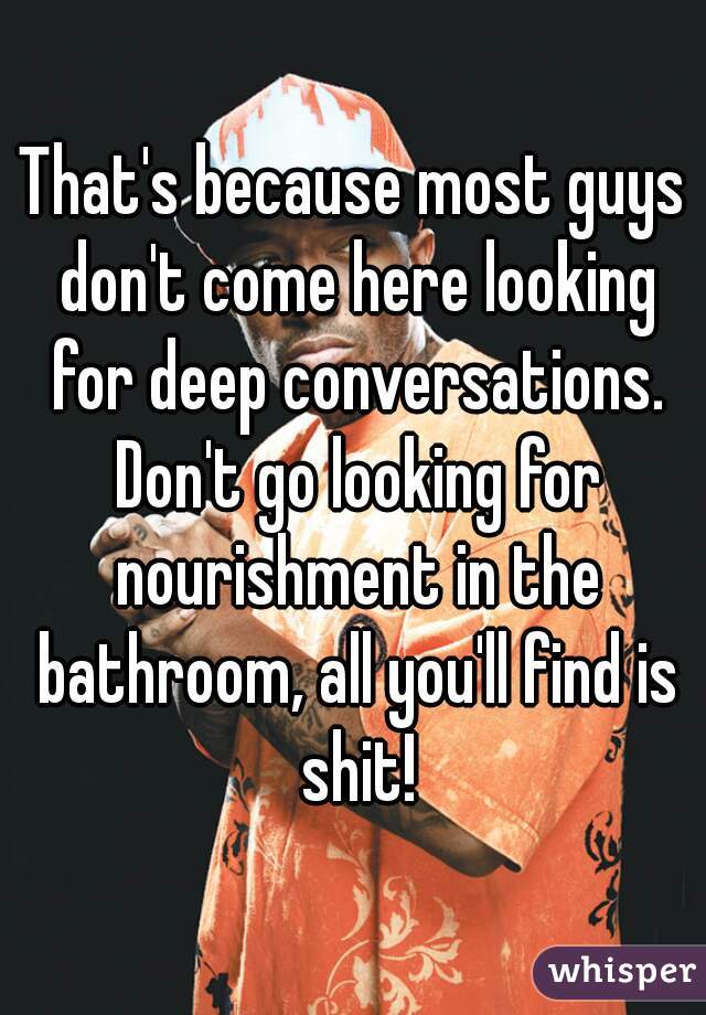 That's because most guys don't come here looking for deep conversations. Don't go looking for nourishment in the bathroom, all you'll find is shit!