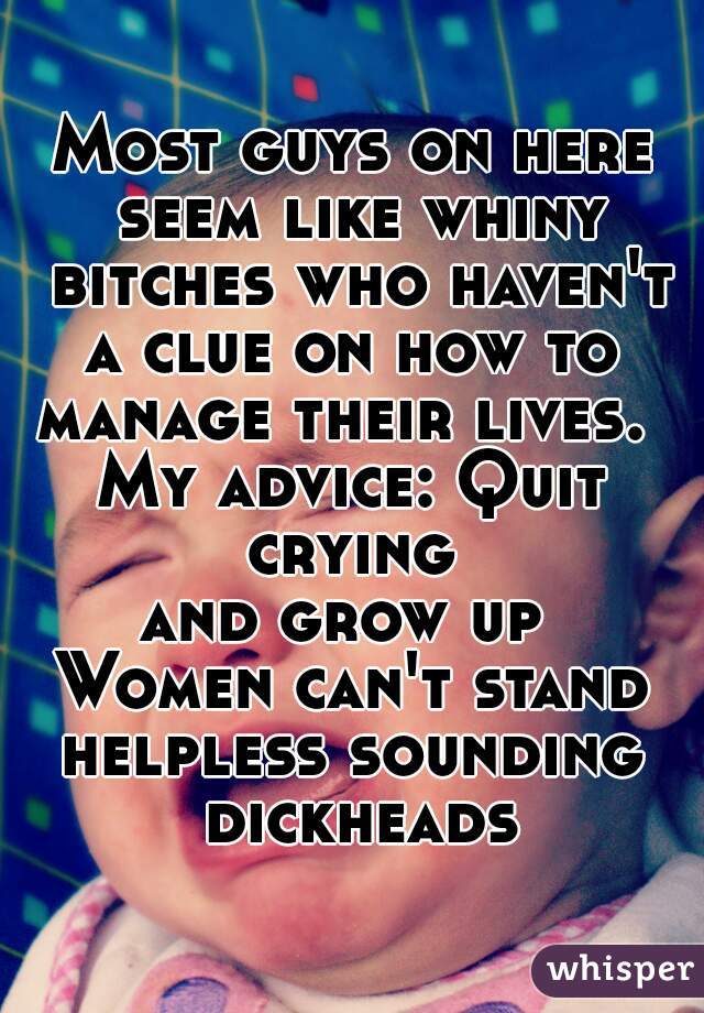 Most guys on here seem like whiny bitches who haven't a clue on how to 
manage their lives. 
My advice: Quit crying 
and grow up 
Women can't stand
helpless sounding dickheads