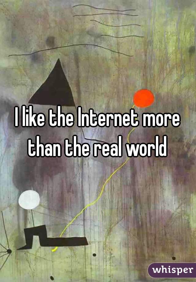 I like the Internet more than the real world 
