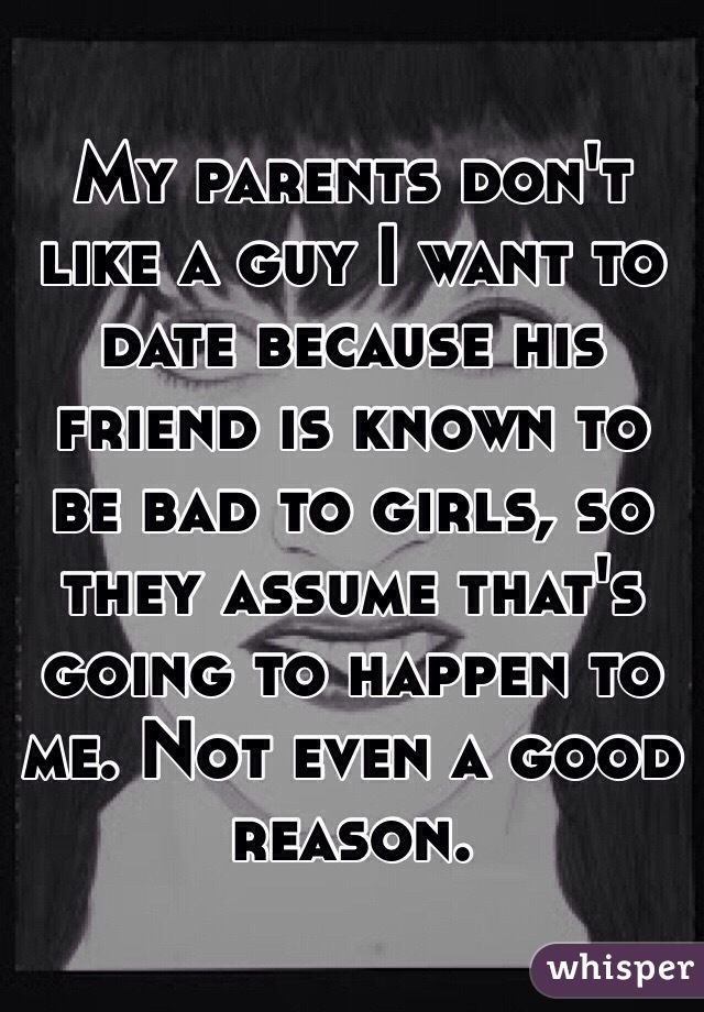 My parents don't like a guy I want to date because his friend is known to be bad to girls, so they assume that's going to happen to me. Not even a good reason. 