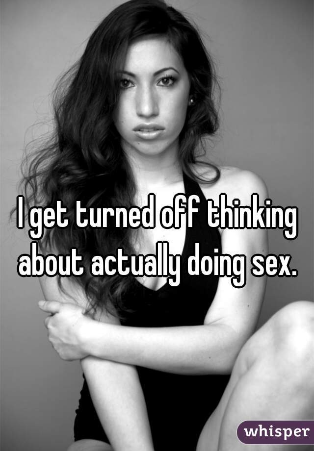 I get turned off thinking about actually doing sex. 