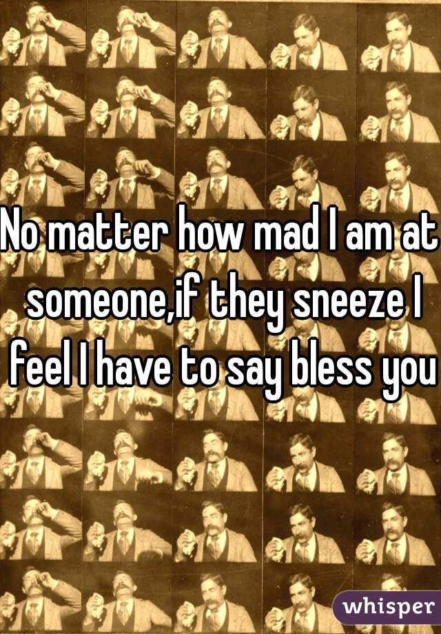 No matter how mad I am at someone,if they sneeze I feel I have to say bless you