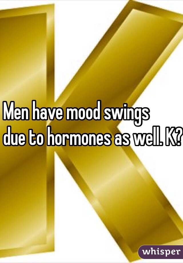 Men have mood swings
 due to hormones as well. K? K