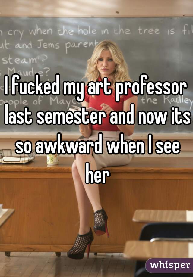 I fucked my art professor last semester and now its so awkward when I see her