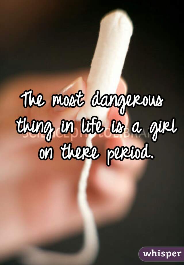 The most dangerous thing in life is a girl on there period.

