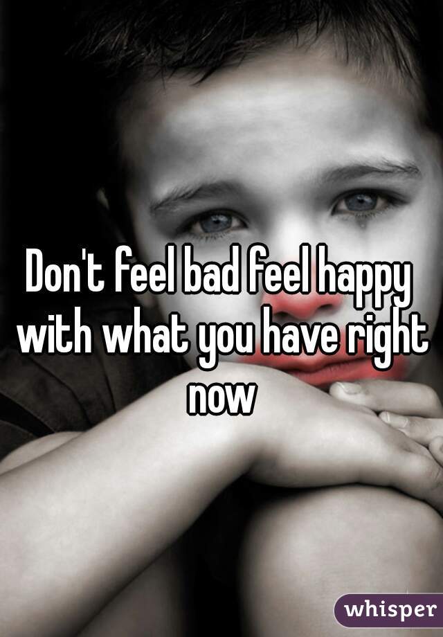 Don't feel bad feel happy with what you have right now