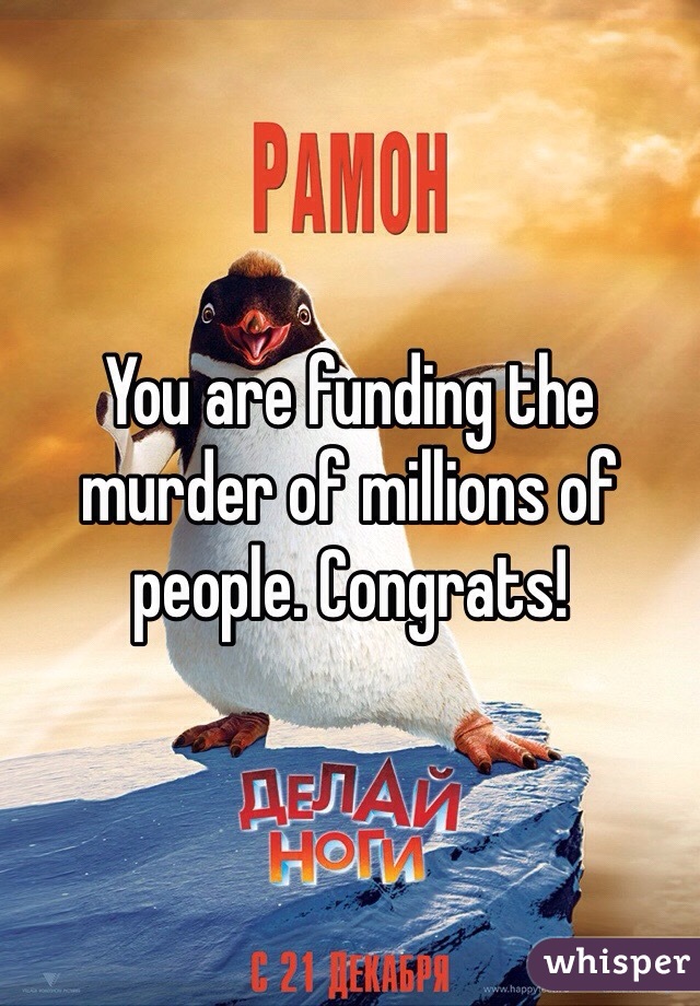 You are funding the murder of millions of people. Congrats!