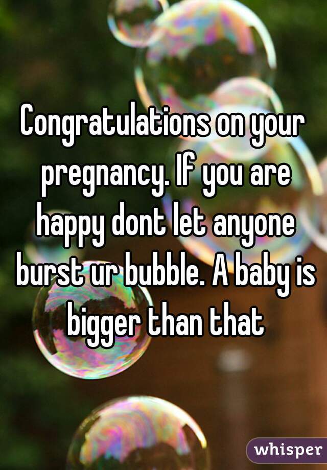 Congratulations on your pregnancy. If you are happy dont let anyone burst ur bubble. A baby is bigger than that