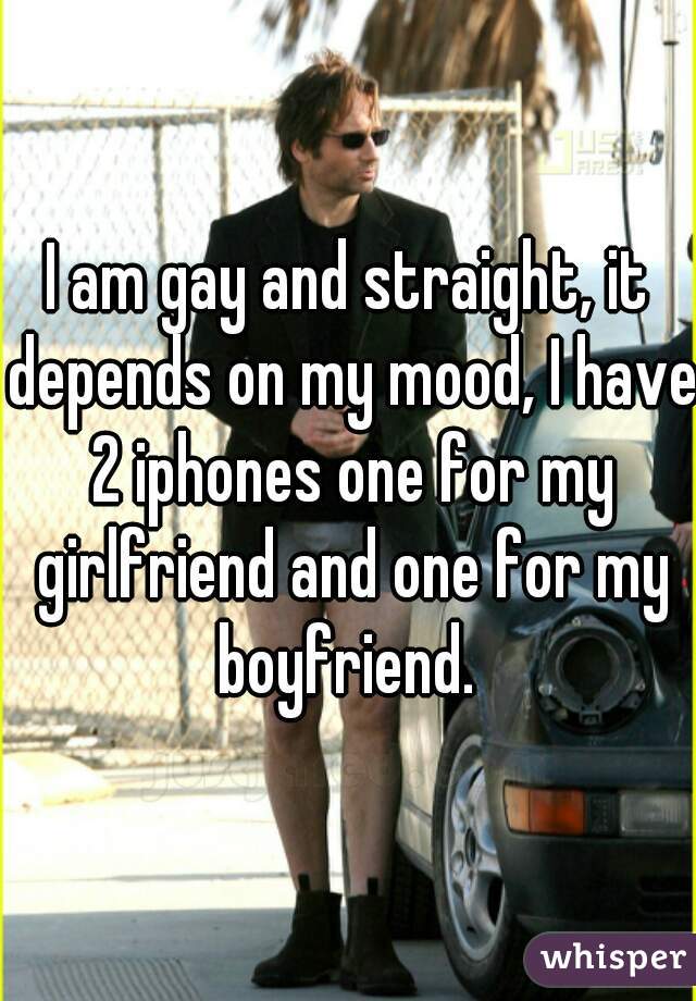I am gay and straight, it depends on my mood, I have 2 iphones one for my girlfriend and one for my boyfriend. 