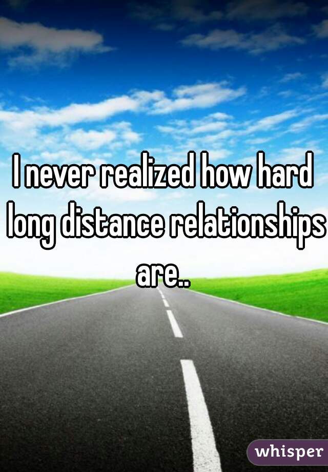 I never realized how hard long distance relationships are.. 