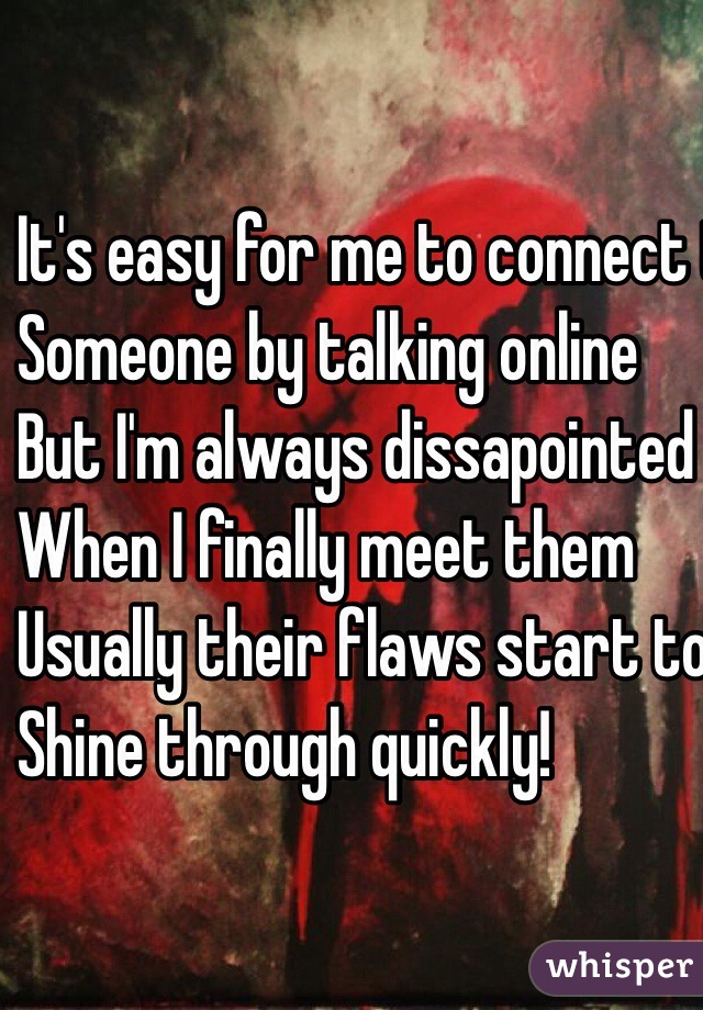 It's easy for me to connect to 
Someone by talking online
But I'm always dissapointed
When I finally meet them 
Usually their flaws start to 
Shine through quickly!