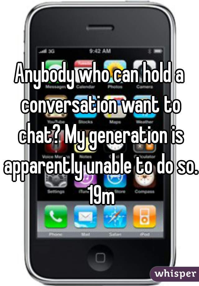 Anybody who can hold a conversation want to chat? My generation is apparently unable to do so. 19m