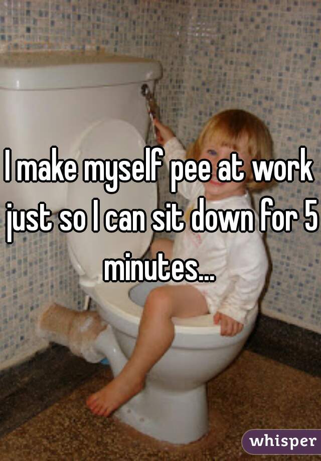 I make myself pee at work just so I can sit down for 5 minutes... 