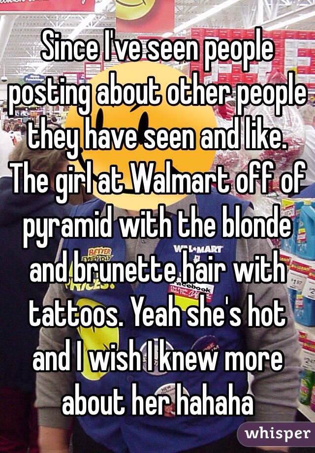 Since I've seen people posting about other people they have seen and like.
The girl at Walmart off of pyramid with the blonde and brunette hair with tattoos. Yeah she's hot and I wish I knew more about her hahaha