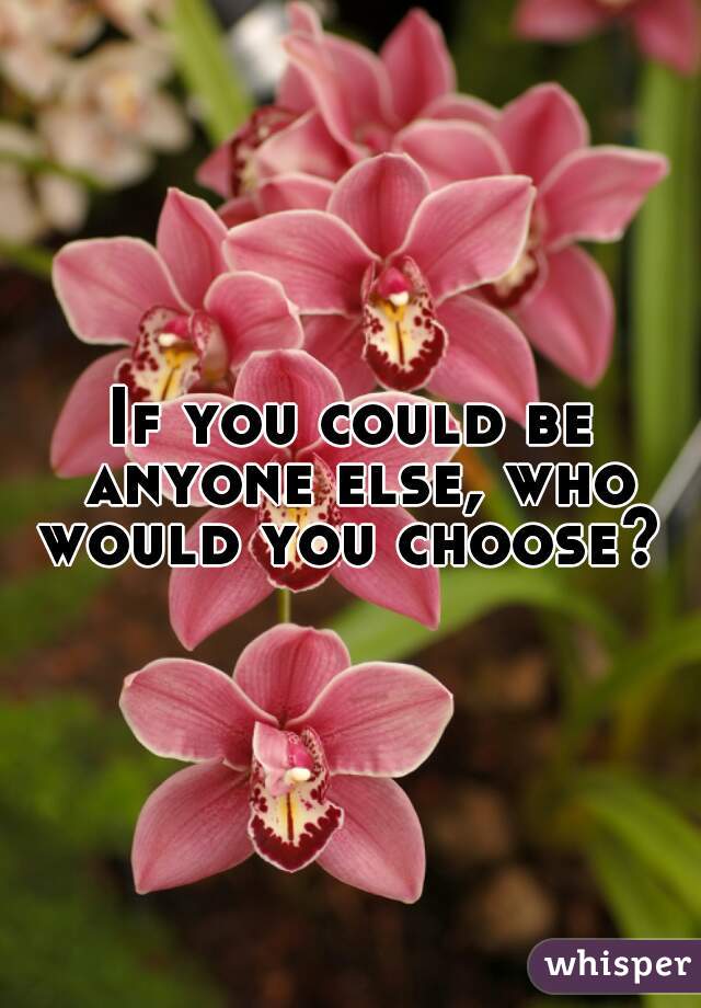 If you could be anyone else, who would you choose? 