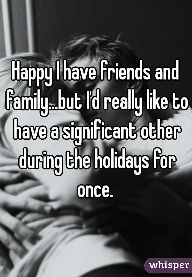 Happy I have friends and family...but I'd really like to have a significant other during the holidays for once. 