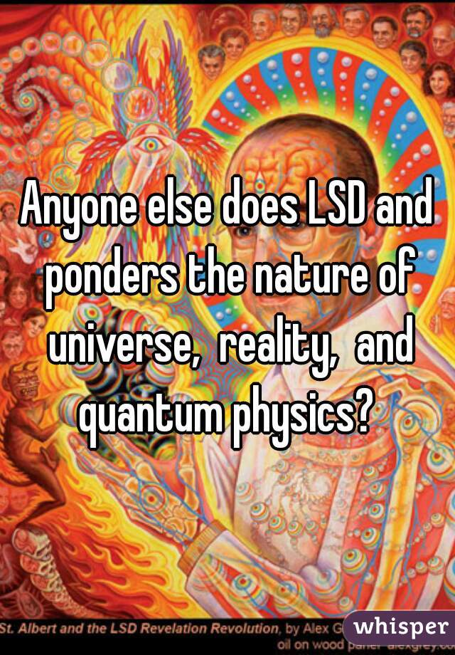 Anyone else does LSD and ponders the nature of universe,  reality,  and quantum physics? 