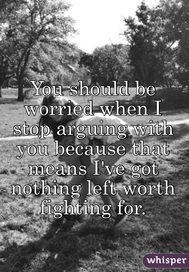 You should be worried when I stop arguing with you because that means I've got nothing left worth fighting for. 