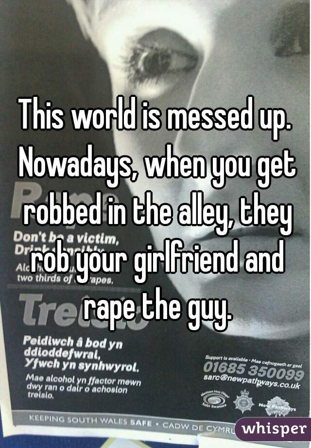 This world is messed up. Nowadays, when you get robbed in the alley, they rob your girlfriend and rape the guy.