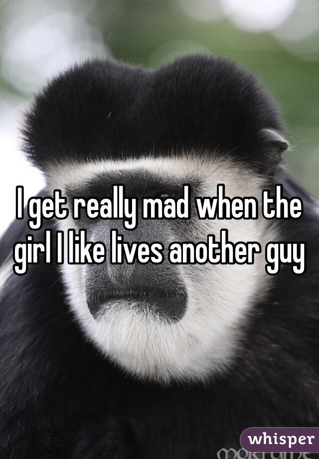 I get really mad when the girl I like lives another guy