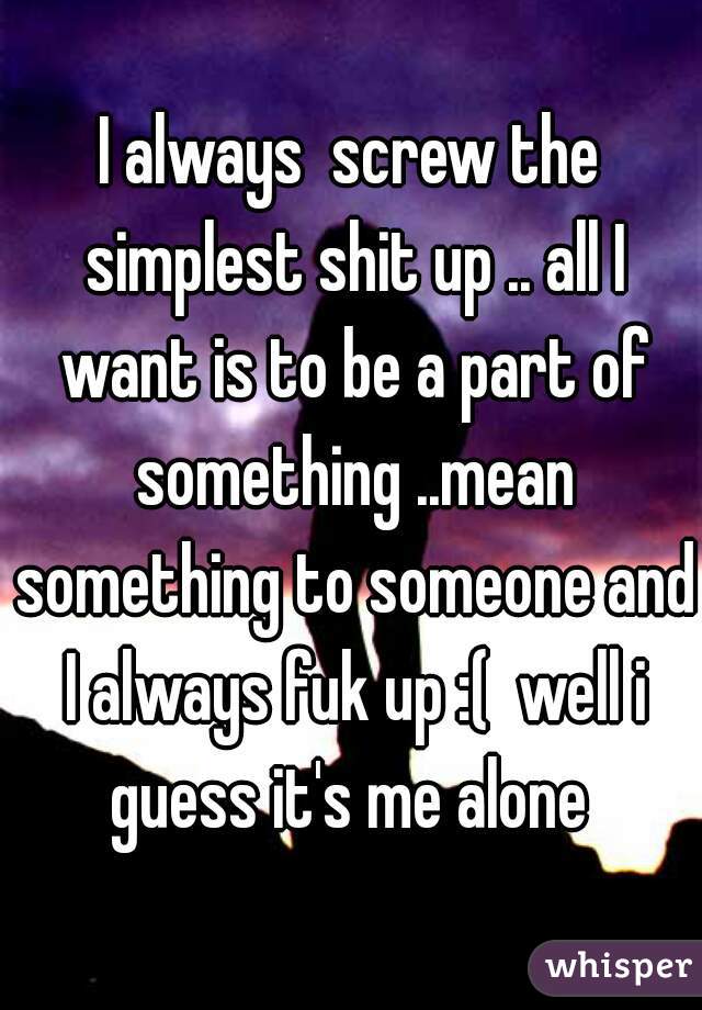 I always  screw the simplest shit up .. all I want is to be a part of something ..mean something to someone and I always fuk up :(  well i guess it's me alone 