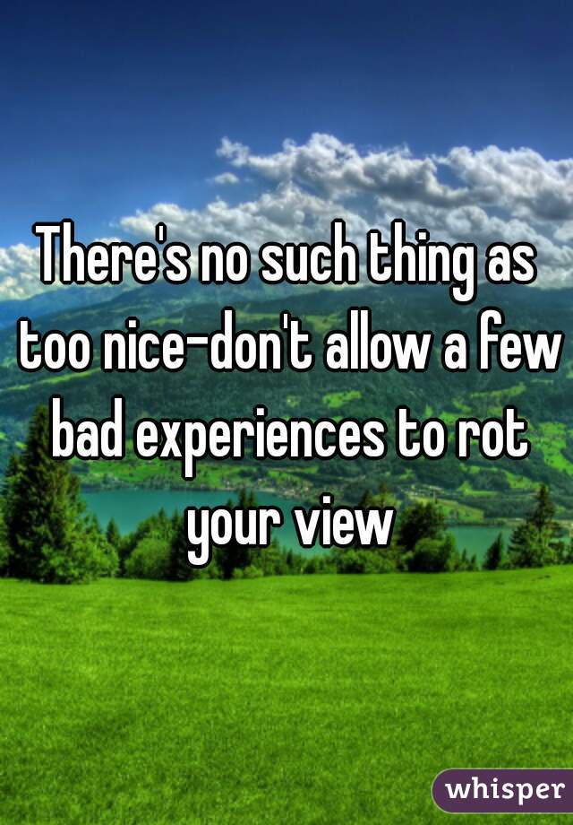 There's no such thing as too nice-don't allow a few bad experiences to rot your view