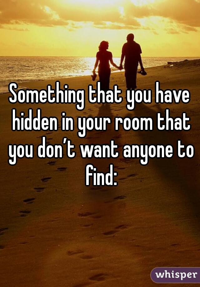 Something that you have hidden in your room that you don’t want anyone to find:
