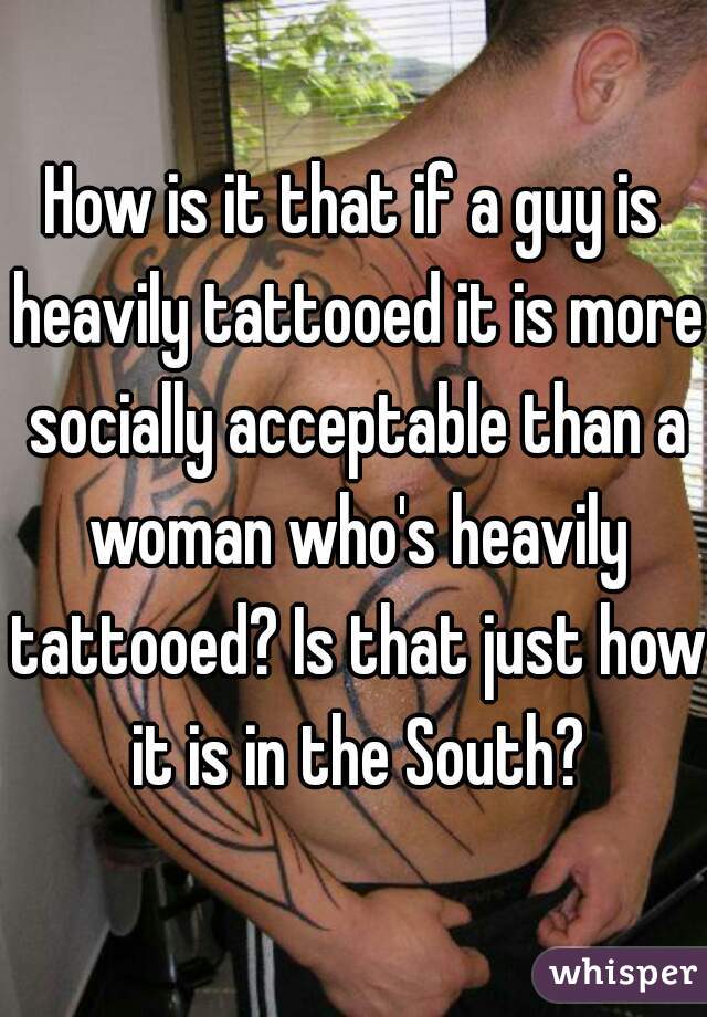 How is it that if a guy is heavily tattooed it is more socially acceptable than a woman who's heavily tattooed? Is that just how it is in the South?