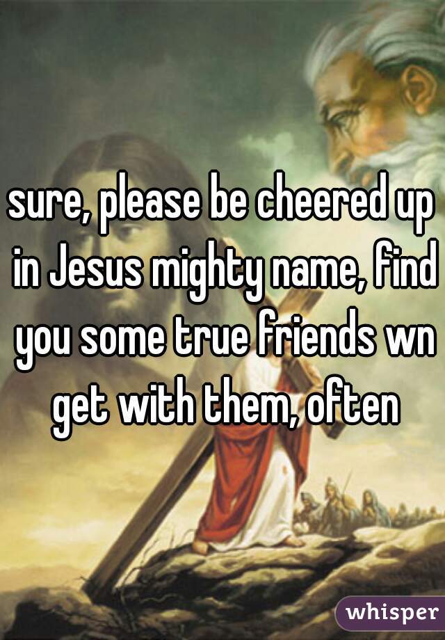 sure, please be cheered up in Jesus mighty name, find you some true friends wn get with them, often
