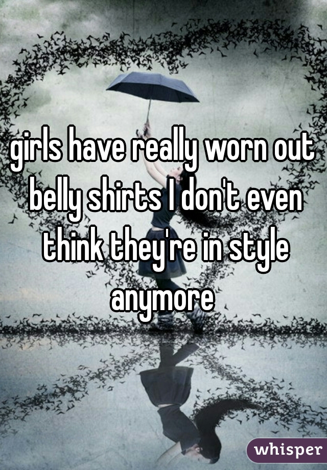 girls have really worn out belly shirts I don't even think they're in style anymore 