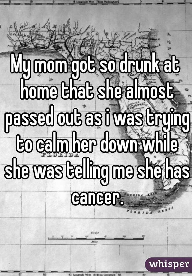 My mom got so drunk at home that she almost passed out as i was trying to calm her down while she was telling me she has cancer.