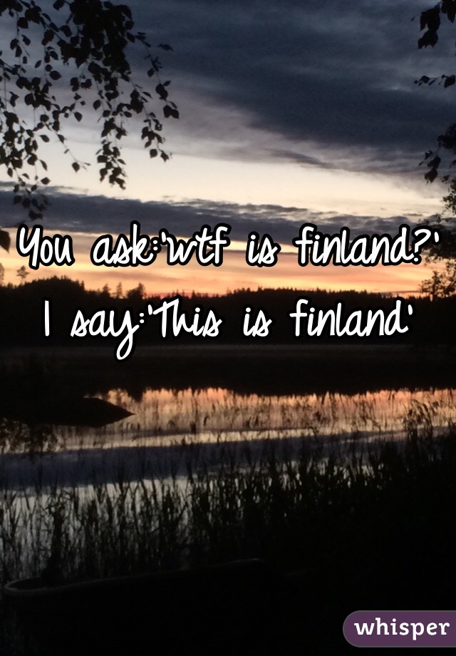 You ask:'wtf is finland?'
I say:'This is finland'
