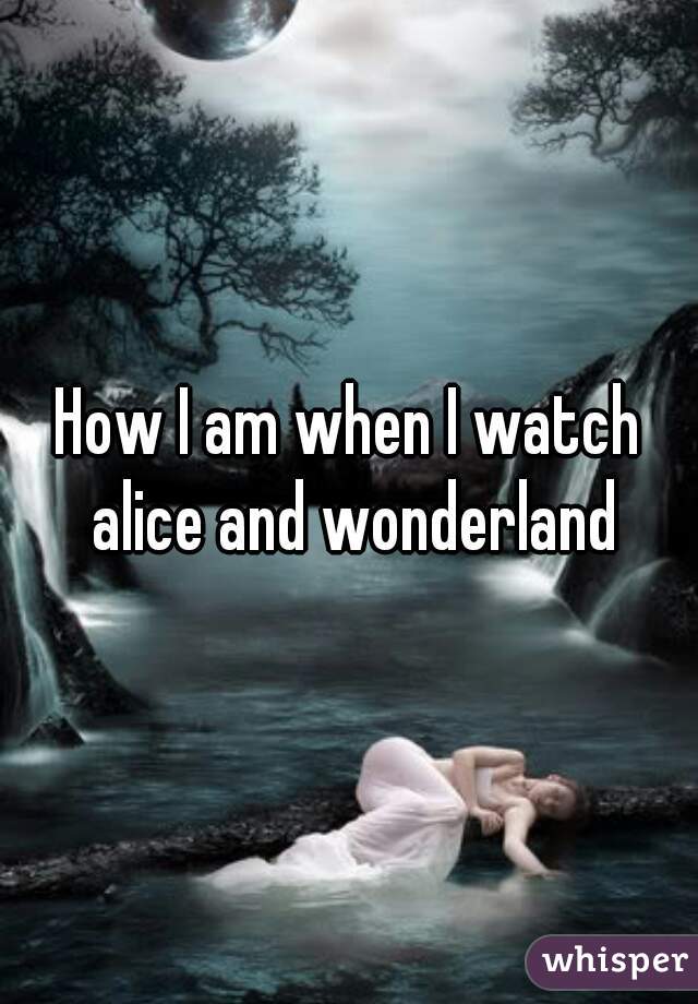 How I am when I watch alice and wonderland